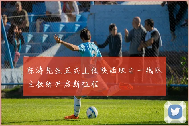 陈涛先生正式上任陕西联合一线队主教练开启新征程