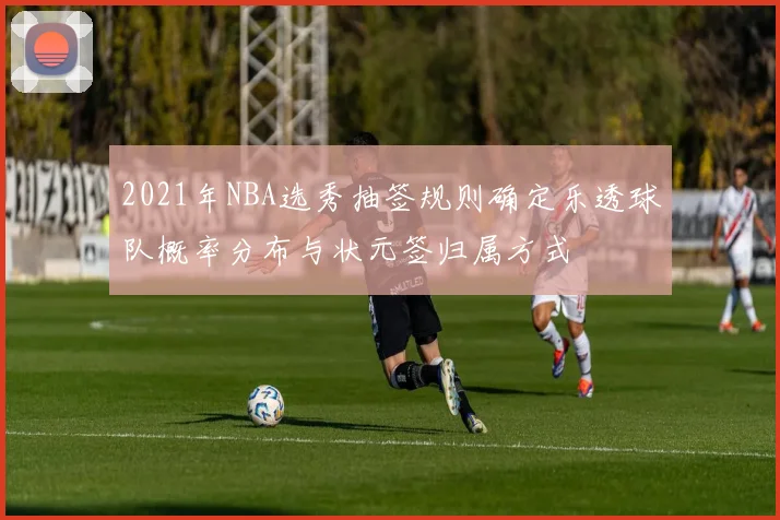 2021年NBA选秀抽签规则确定乐透球队概率分布与状元签归属方式