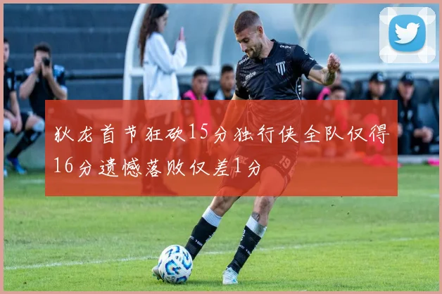 狄龙首节狂砍15分独行侠全队仅得16分遗憾落败仅差1分
