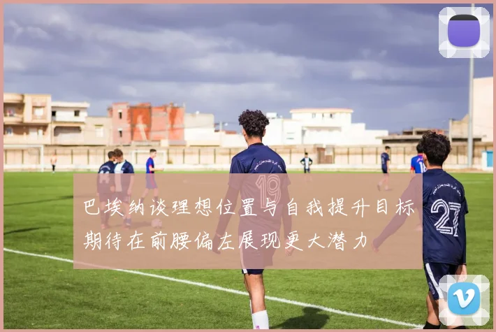 巴埃纳谈理想位置与自我提升目标期待在前腰偏左展现更大潜力