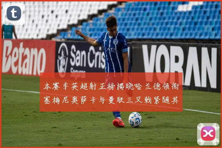 本赛季英超射正榜揭晓哈兰德领衔塞梅尼奥萨卡与曼联三叉戟紧随其后