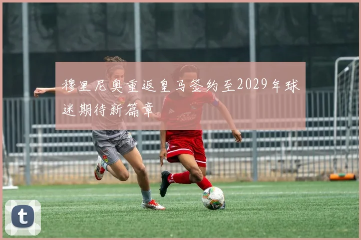穆里尼奥重返皇马签约至2029年球迷期待新篇章