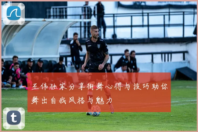 王伟独家分享街舞心得与技巧助你舞出自我风格与魅力