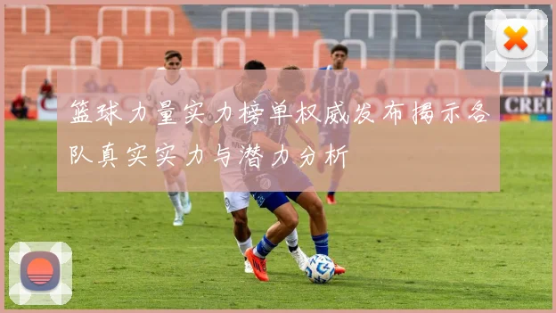 篮球力量实力榜单权威发布揭示各队真实实力与潜力分析