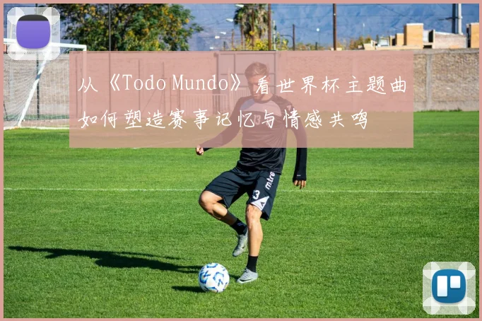 从《Todo Mundo》看世界杯主题曲如何塑造赛事记忆与情感共鸣