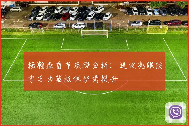 杨瀚森首节表现分析：进攻亮眼防守乏力篮板保护需提升