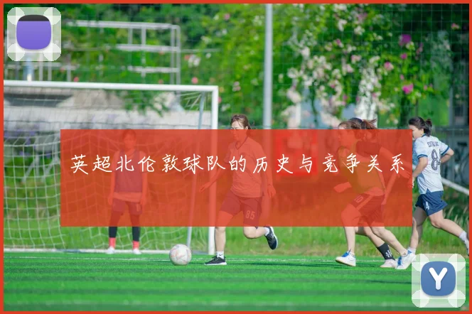 英超北伦敦球队的历史与竞争关系