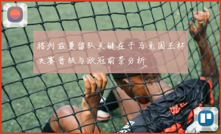 格列兹曼留队关键在于马竞国王杯决赛晋级与欧冠前景分析
